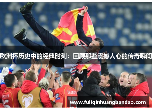 欧洲杯历史中的经典时刻：回顾那些震撼人心的传奇瞬间